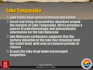 Lake Tanganyika
Lake levels have varied historical and earlier
 Fossil and living stromatolites abundant around
the margins of Lake Tanganyika, Africa provides a
source of paleolimnologic and paleoclimatic
information for the late Holocene
 late Holocene carbonates suggests that the
surface elevation of the lake has remained near
the outlet level, with only occasional periods of
closure
 In past the lake draw down encouraged
evaporites


“Clastic Hierarchies”
Christopher G. St. C. Kendall

 