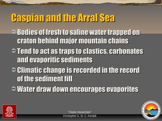 Caspian and the Arral Sea
 Bodies of fresh to saline water trapped on

craton behind major mountain chains
 Tend to act as traps to clastics, carbonates
and evaporitic sediments
 Climatic change is recorded in the record
of the sediment fill
 Water draw down encourages evaporites
“Clastic Hierarchies”
Christopher G. St. C. Kendall

 