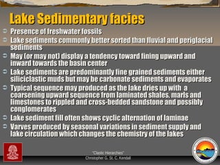 Lake Sedimentary facies









Presence of freshwater fossils
Lake sediments commonly better sorted than fluvial and periglacial
sediments
May (or may not) display a tendency toward fining upward and
inward towards the basin center
Lake sediments are predominantly fine grained sediments either
siliciclastic muds but may be carbonate sediments and evaporates
Typical sequence may produced as the lake dries up with a
coarsening upward sequence from laminated shales, marls and
limestones to rippled and cross-bedded sandstone and possibly
conglomerates
Lake sediment fill often shows cyclic alternation of laminae
Varves produced by seasonal variations in sediment supply and
lake circulation which changes the chemistry of the lakes
“Clastic Hierarchies”
Christopher G. St. C. Kendall

 