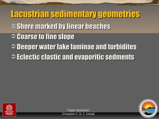 Lacustrian sedimentary geometries
 Shore marked by linear beaches
 Coarse to fine slope
 Deeper water lake laminae and turbidites
 Eclectic clastic and evaporitic sedments

“Clastic Hierarchies”
Christopher G. St. C. Kendall

 