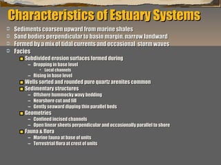 Characteristics of Estuary Systems





Sediments coarsen upward from marine shales
Sand bodies perpendicular to basin margin, narrow landward
Formed by a mix of tidal currents and occasional storm waves
Facies
Subdivided erosion surfaces formed during
– Dropping in base level
 Local channels

– Rising in base level

Wells sorted and rounded pure quartz arenites common
Sedimentary structures
–
–
–

Offshore hummocky wavy bedding
Nearshore cut and fill
Gently seaward dipping thin parallel beds

Geometries

– Confined incised channels
– Open linear sheets perpendicular and occasionally parallel to shore

Fauna & flora

– Marine fauna at base of units
– Terrestrial flora at crest of units
“Clastic Hierarchies”
Christopher G. St. C. Kendall

 