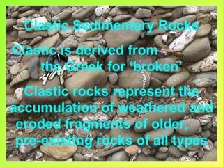 Clastic Sedimentary Rocks
Clastic is derived from
    the Greek for ‘broken’
  Clastic rocks represent the
accumulation of weathered and
 eroded fragments of older,
 pre-existing rocks of all types
 