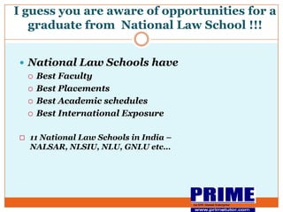 I guess you are aware of opportunities for a graduate from  National Law School !!!An IIM Alumni EnterpriseNational Law Schools have Best FacultyBest PlacementsBest Academic schedulesBest International Exposure11 National Law Schools in India – NALSAR, NLSIU, NLU, GNLU etc…An IIM Alumni EnterpriseHow to get in to National Law Schools ?Qualifying examination is CLAT – Common Law Admission TestHeld in the month of May every year