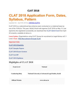 CLAT 2018
CLAT 2018 Application Form, Dates,
Syllabus, Pattern
Updated On - April 5th 2018 by KRITIKA GUPTA
CLAT 2018 is a national level law entrance exam conducted on a rotational basis by
one of the 19 NLUs. This year, NUALS Kochi will organise CLAT 2018 on May 13. Law
aspirants who registered successfully can download their CLAT Admit Card from April
20 onwards, available at clat.ac.in.
Latest Update: Organisations using CLAT Scores for recruitment to Legal Advisor at E 1
Level. Check PSU Recruitment through CLAT
Important Links
CLAT 2018 Eligibility
CLAT Sample Papers
CLAT 2018 Exam Centers
CLAT Cut Off
CLAT 2018 Syllabus
Highlights of CLAT 2018
Exam Level National
Conducting Body National University of Advanced Legal Studies, Kochi
Official Website www.clat.ac.in
 