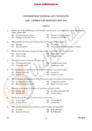 A PG 20193
CONSORTIUM OF NATIONAL LAW UNIVERSITIES
LLM. – COMMON LAW ADMISSION TEST, 2019
PART-A
1. Which one of the following is not formally considered as an amendment to the Constitution
under Article 368?
(A) Creation of new states (B) Change in the Preamble
(C) Change in the Part IV A (D) Change in Part XII
2. Who presides over the joint sitting of the two Houses of Parliament?
(A) Speaker (B) President
(C) Vice President (D) Nominee of the Chief Justice of India.
3. Which of the following category of judges is not mentioned in the Constitution?
(A) Acting Judge. (B) Additional Judge
(C) Adhoc Judge (D) Puisne Judge
4. The right to vote in elections in India is a:
(A) Fundamental right (B) Constitutional right
(C) Statutory right (D) Customary right
5. The fundamental right to form co-operative societies is provided under:
(A) Article 19 (1) (C) (B) Article 21
(C) Article 14 (D) Article 51 A (j)
6. The Ordinance making power of the President under the Indian Constitution is:
(A) An Executive power (B) A legislative power
(C) Quasi-legislative power (D) Quasi executive power
7. The concurrent power to impose tax has been provided under:
(A) Article 246 (B) List III of Schedule VII
(C) Article 307 (D) Article 246 A
8. The Goods and Services Tax Council is set up under :
(A) Article 263 (B) Article 269-A
(C) Article 279-A (D) Article 281
9. Who was the Constitutional Advisor to the Constituent Assembly?
(A) B N Rau (B) B R Ambedkar
(C) Rajendra Prasad (D) K M Munshi
www.vidhiwise.in
 