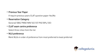 
Previous Year Paper
If require previous years CLAT question paper-Yes/No

Reservation Category
General/ OBC/ PWD/ NRI/ SC/ ST/ PIO/ BPL/ OCI

CLAT exam centre preference
Select three cities from the list

NLU preference
Mark NLUs in order of preference from most preferred to least preferred
 