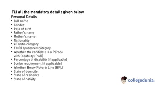 Personal Details

Full name

Gender

Date of birth

Father's name

Mother's name

Nationality

All India category

If NRI sponsored category

Whether the candidate is a Person
with Disability (PwD)

Percentage of disability (if applicable)

Scribe requirement (if applicable)

Whether Below Poverty Line (BPL)

State of domicile

State of residence

State of nativity
Fill all the mandatory details given below
 