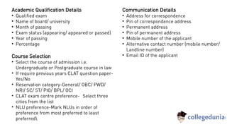 Communication Details

Address for correspondence

Pin of correspondence address

Permanent address

Pin of permanent address

Mobile number of the applicant

Alternative contact number (mobile number/
Landline number)

Email ID of the applicant
Academic Qualification Details

Qualified exam

Name of board/ university

Month of passing

Exam status (appearing/ appeared or passed)

Year of passing

Percentage
Course Selection

Select the course of admission i.e.
Undergraduate or Postgraduate course in law

If require previous years CLAT question paper-
Yes/No

Reservation category-General/ OBC/ PWD/
NRI/ SC/ ST/ PIO/ BPL/ OCI

CLAT exam centre preference- Select three
cities from the list

NLU preference-Mark NLUs in order of
preference from most preferred to least
preferred
 