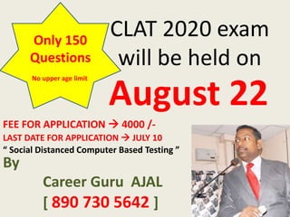 CLAT 2020 exam
will be held on
August 22
Only 150
Questions
LAST DATE FOR APPLICATION  JULY 10
FEE FOR APPLICATION  4000 /-
By
Career Guru AJAL
[ 890 730 5642 ]
“ Social Distanced Computer Based Testing ”
No upper age limit
 