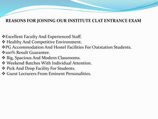 REASONS FOR JOINING OUR INSTITUTE CLAT ENTRANCE EXAM
Excellent Faculty And Experienced Staff.
 Healthy And Competitive Environment.
PG Accommodation And Hostel Facilities For Outstation Students.
100% Result Guarantee.
 Big, Spacious And Modern Classrooms.
 Weekend Batches With Individual Attention.
 Pick And Drop Facility For Students.
 Guest Lecturers From Eminent Personalities.
 