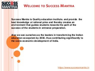 WELCOME TO SUCCESS MANTRA
Success Mantra is Quality education institute. and provide the
best knowledge at rational price and thereby creates an
environment that guides students towards the path of the
success of the students in entrance preparation.
Also we see ourselves as the leaders in transforming the Indian
education ecosystem by 2030, thus contributing significantly to
the socio-economic development of India.
https://www.successmantra.in
 