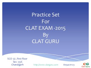 Practice Set 
For 
CLAT EXAM -2015 
By 
CLAT GURU 
Clat Guru 
SCO -37, First Floor 
Sec- 23/C 
Chandigarh http://www.clatguru.com 8054071123 
 
