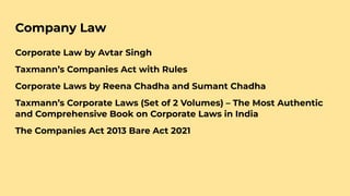 Company Law
Corporate Law by Avtar Singh
Taxmann’s Companies Act with Rules
Corporate Laws by Reena Chadha and Sumant Chadha
Taxmann’s Corporate Laws (Set of 2 Volumes) – The Most Authentic
and Comprehensive Book on Corporate Laws in India
The Companies Act 2013 Bare Act 2021
 