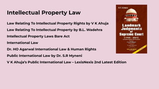 Intellectual Property Law
Law Relating To Intellectual Property Rights by V K Ahuja
Law Relating To Intellectual Property by B.L. Wadehra
Intellectual Property Laws Bare Act
International Law
Dr. HO Agarwal International Law & Human Rights
Public International Law by Dr. S.R Myneni
V K Ahuja’s Public International Law – LexisNexis 2nd Latest Edition
 
