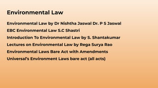 Environmental Law
Environmental Law by Dr Nishtha Jaswal Dr. P S Jaswal
EBC Environmental Law S.C Shastri
Introduction To Environmental Law by S. Shantakumar
Lectures on Environmental Law by Rega Surya Rao
Environmental Laws Bare Act with Amendments
Universal’s Environment Laws bare act (all acts)
 