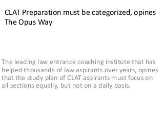 CLAT Preparation must be categorized, opines
The Opus Way
The leading law entrance coaching institute that has
helped thousands of law aspirants over years, opines
that the study plan of CLAT aspirants must focus on
all sections equally, but not on a daily basis.
 