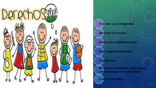 A la vida y a la integridad.
Atención a la madre.
A vivir en un ambiente sano.
A la integridad personal.
A la libertad.
Al nombre, identidad, nacionalidad
y preservación de la identidad.
A vivir en familia.
 