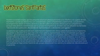 Nuestra sociedad acepta, que las personas alcanzan plena autonomía a los 18 años y es a partir de ese
momento cuando sus decisiones son consideradas como competentes y autónomas. Los pacientes
incompetentes tienen el mismo derecho a decidir sobre situaciones clínicas que los competentes,
aunque este derecho está limitado por su propia incompetencia. En este caso se utilizarán las llamadas
“decisiones de sustitución, decisiones de representación o decisiones subrogadas”.
La persona que sustituye la decisión, autoriza una intervención clínica sobre el paciente incompetente,
apoyando su decisión en lo que cree será mejor para su representado. Se ha considerado que alguien
próximo, generalmente de la familia (ya que en este núcleo se comparten valores, creencias e incluso
pueden haberse verbalizado previamente deseos y decisiones en situaciones similares), va a ser quien
decida de una forma más aproximada a como lo haría el propio paciente. Por el contrario, se considera
que los sanitarios no son las personas más adecuadas para tomar este tipo de decisiones, aunque hasta
la actualidad se haya venido haciendo así, ya que desconocen los valores y la calidad de vida deseada por
el paciente.
 