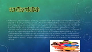 • MM Hernanz, Problemas éticos en niños y adolescentes 12 El derecho a la confidencialidad se recoge
en el art. 10 de la Ley General de sanidad ... “confidencialidad de toda la información relacionada con
su proceso y con su estancia en instituciones...”, y de forma indirecta en el derecho a la intimidad. En
la confidencialidad entran en juego los cuatro principios de la bioética, a los que hemos hecho
referencia anteriormente: la buena praxis se asocia con el respeto a las informaciones y hechos que el
paciente nos presenta durante el acto clínico, la discriminación que podría desencadenarse si se
revelaran estos hechos, hace referencia al principio de justicia; la vulneración de la confidencialidad
supone atentar directamente contra la libertad y la autonomía del sujeto, el secreto proporciona el
mejor beneficio al mismo. Aunque los fundamentos éticos se basan en el respeto a la autonomía de la
persona.
 
