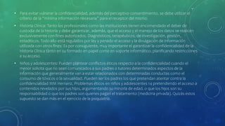 • Para evitar vulnerar la confidencialidad, además del perceptivo consentimiento, se debe utilizar el
criterio de la “mínima información necesaria” para el receptor del mismo.
• Historia Clínica: Tanto los profesionales como las instituciones tienen encomendado el deber de
custodia de la historia y debe garantizar, además, que el acceso y el manejo de los datos se realicen
exclusivamente con fines autorizados. Diagnósticos, terapéuticos, de investigación, gestión,
estaditicos. Todo ello está regulados por ley y penado el acceso y la divulgación de información
utilizada con otros fines. Es por consiguiente, muy importante el garantizar la confidencialidad de la
Historia Clínica tanto en su formado en papel como en soporte informático, planificando restricciones
a su acceso.
• Niños y adolescentes: Pueden plantear conflictos éticos respecto a la confidencialidad cuando el
menor solicita que no sean comunicados a sus padres o tutores determinados aspectos de la
información que generalmente van a estar relacionados con determinadas conductas como el
consumo de tóxicos o la sexualidad. Pueden ser los padres los que pretendan atentar contra la
confidencialidad MM Hernanz, Problemas éticos en niños y adolescentes 14 pretendiendo el acceso a
contenidos revelados por sus hijos, argumentando su minoría de edad, o que los hijos son su
responsabilidad o que los padres son quienes pagan el tratamiento (medicina privada). Quizás estos
supuesto se dan más en el ejercicio de la psiquiatría.
 