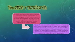 El médico debe de tener en cuenta a la hora de
aplicar la doctrina del menor maduro, la
evaluación del grado de madurez del adolescente,
las consecuencias derivadas de la elección. No es
lo mismo tener que tomar una decisión sobre un
sistema de anticoncepción que sobre la
interrupción voluntaria del embarazo.
Para que la respuesta a la demanda de anticoncepción por parte
de los adolescentes sea éticamente correcta debe respetar tanto
la autonomía como la indicación y la buena práctica como MM
Hernanz, Problemas éticos en niños y adolescentes 15 hemos
señalado con relación a la no-maleficencia. Cada vez son más los
profesionales que se inclinan por respetar la autonomía de los
adolescentes en este tema de la anticoncepción.
 