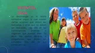 • La deontología es la teoría
normativa según la cual existen
ciertas acciones que deben ser
realizadas, y otras que no deben
ser realizadas, más allá de las
consecuencias positivas o
negativas que puedan traer. Es
decir, hay ciertos deberes, u
obligaciones, que deben ser
cumplidos más allá de sus
consecuencias.
 