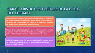 Es relacional y dialógica: por que sus objetivos están centrados
en las necesidades Es compasiva: Por que busca solucionar los
conflictos sin dañar la delicada trama de as relaciones humanas
de las personas, individual y colectivamente
Es una Ética descentralizada: Por que la enfermera (o) se sale de
su propio centro de interés, del uso de su privilegios y derechos
como profesional (aun cuando no debe renunciar a ellos
Es histórica y narrativa: Por que no se ejerce sólo cuando surge
un conflicto puntual, sino que es continuidad en el tiempo y
tiene su propia historia
 