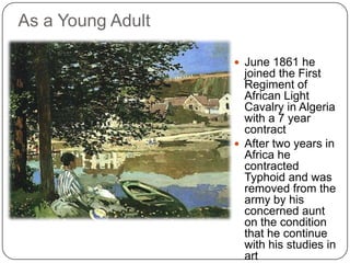  June 1861 he
joined the First
Regiment of
African Light
Cavalry in Algeria
with a 7 year
contract
 After two years in
Africa he
contracted
Typhoid and was
removed from the
army by his
concerned aunt
on the condition
that he continue
with his studies in
art
As a Young Adult
 