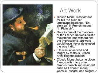 Art Work
 Claude Monet was famous
for his “en plein air”
landscape paintings. “En
plein air” in French means
“In Plain air”.
 He was one of the founders
of the French Impressionistic
movement, and without him
the Impressionist art work
would have never developed
the way it did.
 He was influenced and
taught by famous French
artist Eugene Boudin
 Claude Monet became close
friends with many other
famous French impressionist
such as Edouard manet,
Camille Pissaro, and August
 
