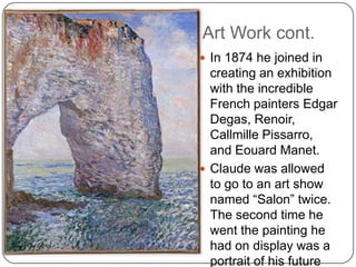 Art Work cont.
 In 1874 he joined in
creating an exhibition
with the incredible
French painters Edgar
Degas, Renoir,
Callmille Pissarro,
and Eouard Manet.
 Claude was allowed
to go to an art show
named “Salon” twice.
The second time he
went the painting he
had on display was a
portrait of his future
 