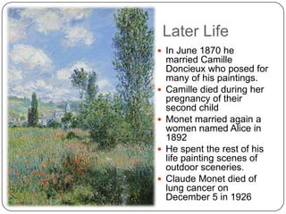 Later Life
 In June 1870 he
married Camille
Doncieux who posed for
many of his paintings.
 Camille died during her
pregnancy of their
second child
 Monet married again a
women named Alice in
1892
 He spent the rest of his
life painting scenes of
outdoor sceneries.
 Claude Monet died of
lung cancer on
December 5 in 1926
 