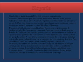 Claude Henri Saint-Simon (1760-1825) pertencia a uma família
aristocrata, embora seus pais não fossem muito ricos. Mesmo assim, nasceu
rodeado de confortos e luxos. Assim, foi rapidamente introduzido nos altos meios
sociais de Paris e da França, o que o distanciou, durante certo tempo, de conhecer
intelectuais notáveis na época, como d'Alembert e Rousseau.
Durante sua brilhante carreira militar, Saint-Simon teve a oportunidade de
batalhar ao lado dos Americanos, na própria América, contra os Britânicos, na
Batalha de Yorktown. Sua estadia de dois meses no novo continente o influenciou
decisivamente, ajudando-lhe a descobrir sua maior afinidade pela ciência política
do que pelas armas. A experiência americana provocou-lhe o desejo de trabalhar
pela "evolução da civilização", que ele acreditava estar ocorrendo na América. Para
Saint-Simon, havia na América quatro condições para a evolução da
sociedade, inexistentes na Europa: “tolerância religiosa, ausência de privilégios
sociais, noção de que poder econômico e político não podem se confundir e
aceitação universal de uma filosofia baseada no pacifismo, na indústria e na
economia frugal". O pensador francês acreditava na existência de um regime
muito mais liberal e democrático na América do que na Europa.
 
