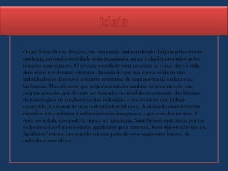 O que Saint-Simon desejava, era um estado industrializado dirigido pela ciência
moderna, no qual a sociedade seria organizada para o trabalho produtivo pelos
homens mais capazes. O alvo da sociedade seria produzir as coisas úteis à vida.
Suas obras revolveram em torno da ideia de que sua época sofria de um
individualismo doentio e selvagem resultante de uma quebra da ordem e da
hierarquia. Mas afirmava que a época continha também as sementes de sua
própria salvação, que deviam ser buscadas no nível de crescimento da ciência e
da tecnologia e na colaboração dos industriais e dos técnicos que tinham
começado já a construir uma ordem industrial nova. A união do conhecimento
científico e tecnológico à industrialização inauguraria o governo dos peritos. A
nova sociedade não poderia nunca ser igualitária, Saint-Simon sustentava, porque
os homens não foram dotados igualmente pela natureza. Saint-Simon não era um
"igualitário" estrito, um sentido em que parte de seus seguidores haveria de
radicalizar suas ideias.
 