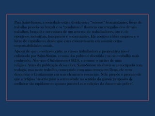 Para Saint-Simon, a sociedade estava divida entre “ociosos” (comandantes, livres de
trabalho pesado ou braçal) e os “produtores” (homens encarregados dos demais
trabalhos, braçais) e necessitava de um governo de trabalhadores, isto é, de
operários, industriais, banqueiros e comerciantes. Ele aceitava a libre empresa e o
lucro do capitalismo, desde que estes concordassem em assumir certas
responsabilidades sociais.
Apesar de que o contraste entre as classes trabalhadora e proprietária não é
enfatizado por Saint-Simon, a causa dos pobres é discutida e no seu trabalho mais
conhecido, Nouveau Christianisme (1825), e assume o caráter de uma
religião. Antes da publicação dessa obra, Saint-Simon não havia se preocupado com
teologia, mas neste trabalho, começando com uma crença em Deus, ele tenta
desdobrar o Cristianismo em seus elementos essenciais. Nele propõe o preceito de
que a religião "deveria guiar a comunidade no sentido do grande propósito de
melhorar tão rapidamente quanto possível as condições da classe mais pobre".
 