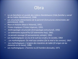 Obra La vie familiaire et sociale des indiens Nambikwara  ( Vida familiar y social de los indios Nambikwara ), 1948.  Les structures élémentaires de la parenté  ( Estructuras elementales del parentesco ), 1949.  Race et histoire  ( Raza e Historia ), 1952.  Tristes tropiques  ( Tristes trópicos ), 1955. Anthropologie structurale  ( Antropología estructural ), 1958. Le totémisme aujourd'hui  ( El totemismo hoy ), 1962. La pensée sauvage  ( El pensamiento salvaje ), 1962.  Les mythologiques: Le cru et le cuit  ( Lo crudo y lo cocido ), 1964 .  Les mythologiques: Du miel aux cendres  ( De la miel a las cenizas ), 1967. Les mythologiques: L'origine des manières de table  ( El origen de las maneras en la mesa ), 1968.  Les mythologiques: L'homme nu  ( El hombre desnudo ), 1971 