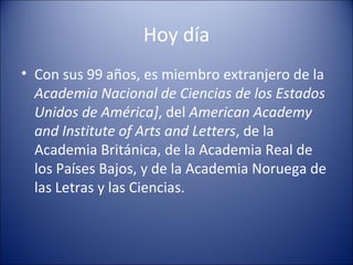 Hoy día Con sus 99 años, es miembro extranjero de la  Academia Nacional de Ciencias de los Estados Unidos de América] , del  American Academy and Institute of Arts and Letters , de la Academia Británica, de la Academia Real de los Países Bajos, y de la Academia Noruega de las Letras y las Ciencias. 