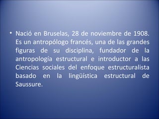 Nació en Bruselas, 28 de noviembre de 1908. Es un antropólogo francés, una de las grandes figuras de su disciplina, fundador de la antropología estructural e introductor a las Ciencias sociales del enfoque estructuralista basado en la lingüística estructural de Saussure. 