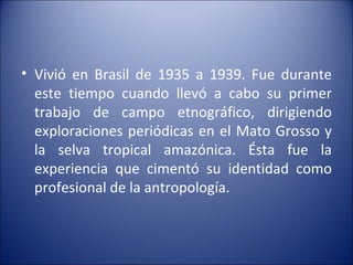 Vivió en Brasil de 1935 a 1939. Fue durante este tiempo cuando llevó a cabo su primer trabajo de campo etnográfico, dirigiendo exploraciones periódicas en el Mato Grosso y la selva tropical amazónica. Ésta fue la experiencia que cimentó su identidad como profesional de la antropología. 