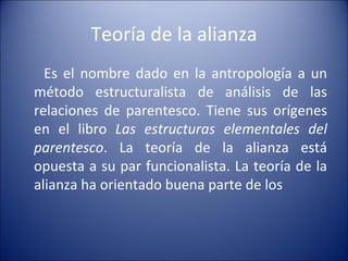 Teoría de la alianza Es el nombre dado en la antropología a un método estructuralista de análisis de las relaciones de parentesco. Tiene sus orígenes en el libro  Las estructuras elementales del parentesco . La teoría de la alianza está opuesta a su par funcionalista. La teoría de la alianza ha orientado buena parte de los  