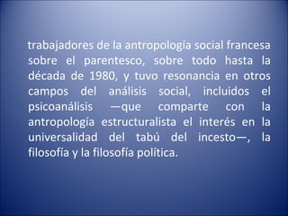 trabajadores de la antropología social francesa sobre el parentesco, sobre todo hasta la década de 1980, y tuvo resonancia en otros campos del análisis social, incluidos el psicoanálisis —que comparte con la antropología estructuralista el interés en la universalidad del tabú del incesto—, la filosofía y la filosofía política.   