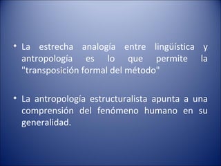 La estrecha analogía entre lingüística y antropología es lo que permite la "transposición formal del método"  La antropología estructuralista apunta a una comprensión del fenómeno humano en su generalidad. 