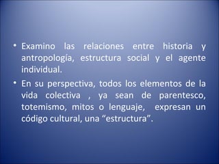 Examino las relaciones entre historia y antropología, estructura social y el agente individual. En su perspectiva, todos los elementos de la vida colectiva , ya sean de parentesco, totemismo, mitos o lenguaje,  expresan un código cultural, una “estructura”.  