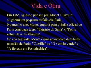 Vida e Obra Em 1865, ajudado por seu pai, Monet e Bazille alugaram um pequeno estúdio em Paris. No mesmo ano, Monet entraria para o Salão oficial de Paris com duas telas: “Estuário do Sena" e "Ponte sobre Hève na Vazante". No ano seguinte, Monet expôs novamente duas telas no salão de Paris: "Camille" ou "O vestido verde" e "A floresta em Fontainebleu". 