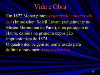 Vida e Obra Em 1872 Monet pintou   Impressão: nascer do sol   (Impression: Soleil Levant (actualmente no Museu Marmottan de Paris), uma paisagem do Havre, exibida na primeira exposição impressionista de 1874.  O quadro deu origem ao nome usado para definir o movimento  impressionista. 