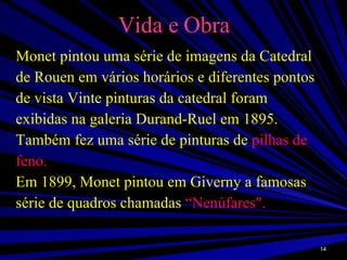 Vida e Obra Monet pintou uma série de imagens da Catedral de Rouen em vários horários e diferentes pontos de vista Vinte pinturas da catedral foram exibidas na galeria Durand-Ruel em 1895. Também fez uma série de pinturas de  pilhas de feno. Em 1899, Monet pintou em Giverny a famosas série de quadros chamadas  “Nenúfares". 