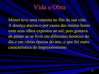 Vida e Obra Monet teve uma catarata no fim da sua vida. A doença atacou-o por causa das muitas horas com seus olhos expostos ao sol, pois gostava de pintar ao ar livre em diferentes horários do dia e em várias épocas do ano, o que foi outra característica do Impressionismo.  
