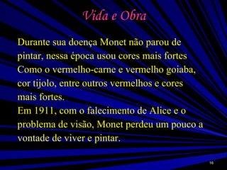 Vida e Obra Durante sua doença Monet não parou de pintar, nessa época usou cores mais fortes Como o vermelho-carne e vermelho goiaba, cor tijolo, entre outros vermelhos e cores mais fortes. Em 1911, com o falecimento de Alice e o problema de visão, Monet perdeu um pouco a vontade de viver e pintar.  