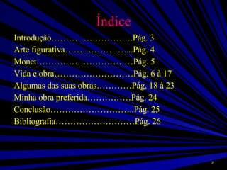 Índice Introdução……………………….Pág. 3 Arte figurativa…………………...Pág. 4 Monet……………………………Pág. 5 Vida e obra………………………Pág. 6 à 17 Algumas das suas obras…………Pág. 18 à 23 Minha obra preferida……………Pág. 24 Conclusão………………………..Pág. 25 Bibliografia………………………Pág. 26 
