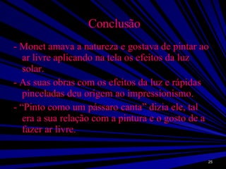Conclusão - Monet amava a natureza e gostava de pintar ao ar livre aplicando na tela os efeitos da luz solar. - As suas obras com os efeitos da luz e rápidas pinceladas deu origem ao impressionismo. - “Pinto como um pássaro canta” dizia ele, tal era a sua relação com a pintura e o gosto de a fazer ar livre. 