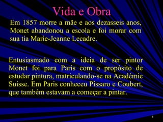 Vida e Obra Em 1857 morre a mãe e aos dezasseis anos, Monet abandonou a escola e foi morar com sua tia Marie-Jeanne Lecadre. Entusiasmado com a ideia de ser pintor Monet foi para Paris com o propósito de estudar pintura, matriculando-se na Académie Suisse. Em Paris conheceu Pissaro e Coubert, que também estavam a começar a pintar.  